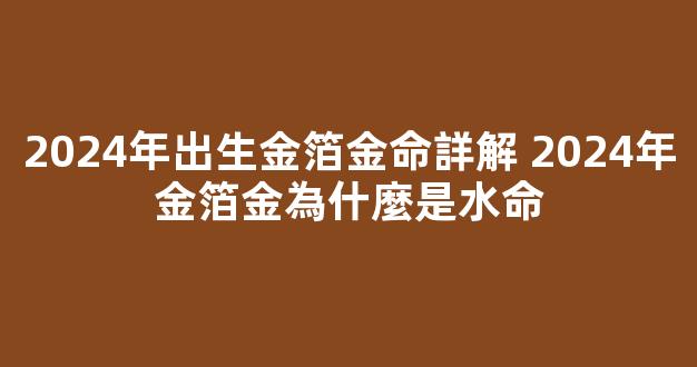 2024年出生金箔金命詳解 2024年金箔金為什麼是水命